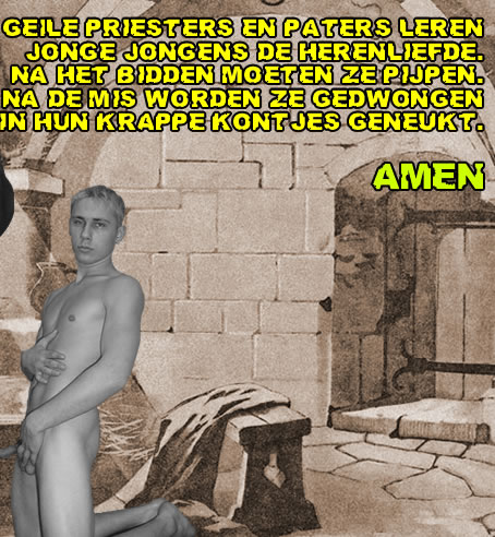 GEILE PRIESTERS EN PATERS LEREN
JONGE JONGENS DE HERENLIEFDE.
NA HET BIDDEN MOETEN ZE PIJPEN.
NA DE MIS WORDEN ZE GEDWONGEN
IN HUN KRAPPE KONTJES GENEUKT!


AMEN